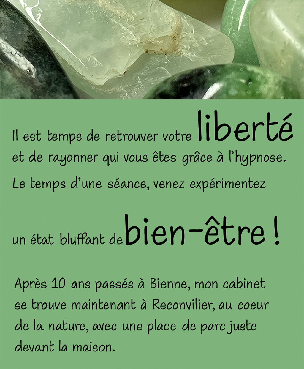 Il est temps de retrouver votre liberté et de rayonner qui vous êtes grâce à l'hypnose. Le temps d'une séance, venez expérimentez un état blufant de bien-être ! Après 10 ans passés à Bienne, mon cabinet se trouve maintenant à Reconvilier, au coeur de la nature, avec une place de parc juste devant la maison.