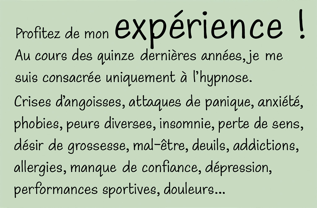 Profitez de mon espérience ! Au cours des quinze dernières années, je me suis consacrée uniquement à l'hypnose. Crises d'angoisses, attaques de panique, anxiété, phobies, peurs diverses, insomnie, perte de sens, désir de grossesse, mal-être, deuils, addictions, allergies, manque de confiance, dépression,
	performances sportives, douleurs...